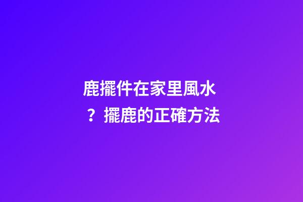 鹿擺件在家里風水？擺鹿的正確方法